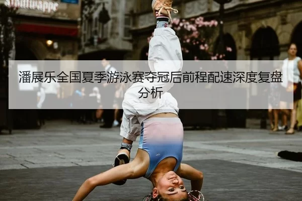 潘展乐全国夏季游泳赛夺冠后前程配速深度复盘分析